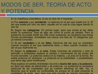 MODOS DE SER. TEORÍA DE ACTO 
Y POTENCIA 
 En la metafísica aristotélica, el ser se dice de 4 maneras: 
 A) Por esencia y por accidente. La esencia en el ser que existe por sí. El 
ser que existe por otro; es decir, aquello sin lo cual la cosa sigue siendo lo 
que es. 
 B) Según las categorías. En primer lugar, para que exista el ser debe 
existir la sustancia. Ésta es algo así como el punto de partida. Pero la 
sustancia no puede existir sin más como sustancia, es necesario que tenga 
formas accidentales. Aristóteles nos ofrece una lista de 10 categorías que 
ya hemos conocido. 
 C) El ser verdadero y el ser falso. Decimos del ser que es verdadero 
cuando muestra el ser que realmente tiene, y falso cuando muestra otro 
ser al que realmente es. 
 D) Según la potencia y el acto. Estas nociones de potencia y acto le 
permiten a Aristóteles explicar el cambio o movimiento de las cosas del 
mundo sensible. La potencia radica en la materia, y el acto en la forma. No 
existe potencia en abstracto. La potencia es la posibilidad o posibilidades 
que tiene algo para modificarse. 
 Para explicar el cambio Aristóteles recurrió a teoría del acto y la potencia, 
es decir las ideas de efectividad y de potencia. La sustancia es portadora 
potencial de las cualidades que se vuelven efectivas en ella. Así, si 
decimos que el aceite es combustible es porque en él está presente la 
posibilidad de arder, pero para que esto suceda es preciso acercarle un 
 