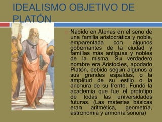 IDEALISMO OBJETIVO DE 
PLATÓN 
 Nacido en Atenas en el seno de 
una familia aristocrática y noble, 
emparentada con algunos 
gobernantes de la ciudad y 
familias más antiguas y nobles 
de la misma. Su verdadero 
nombre era Aristocles, apodado 
Platón, debido según algunos a 
sus grandes espaldas, o la 
amplitud de su estilo o la 
anchura de su frente. Fundó la 
academia que fue el prototipo 
de todas las universidades 
futuras. (Las materias básicas 
eran aritmética, geometría, 
astronomía y armonía sonora) 
 