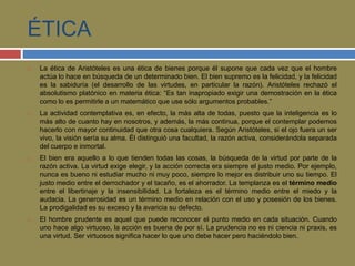 ÉTICA 
 La ética de Aristóteles es una ética de bienes porque él supone que cada vez que el hombre 
actúa lo hace en búsqueda de un determinado bien. El bien supremo es la felicidad, y la felicidad 
es la sabiduría (el desarrollo de las virtudes, en particular la razón). Aristóteles rechazó el 
absolutismo platónico en materia ética: “Es tan inapropiado exigir una demostración en la ética 
como lo es permitirle a un matemático que use sólo argumentos probables.” 
 La actividad contemplativa es, en efecto, la más alta de todas, puesto que la inteligencia es lo 
más alto de cuanto hay en nosotros, y además, la más continua, porque el contemplar podemos 
hacerlo con mayor continuidad que otra cosa cualquiera. Según Aristóteles, si el ojo fuera un ser 
vivo, la visión sería su alma. Él distinguió una facultad, la razón activa, considerándola separada 
del cuerpo e inmortal. 
 El bien era aquello a lo que tienden todas las cosas, la búsqueda de la virtud por parte de la 
razón activa. La virtud exige elegir, y la acción correcta era siempre el justo medio. Por ejemplo, 
nunca es bueno ni estudiar mucho ni muy poco, siempre lo mejor es distribuir uno su tiempo. El 
justo medio entre el derrochador y el tacaño, es el ahorrador. La templanza es el término medio 
entre el libertinaje y la insensibilidad. La fortaleza es el término medio entre el miedo y la 
audacia. La generosidad es un término medio en relación con el uso y posesión de los bienes. 
La prodigalidad es su exceso y la avaricia su defecto. 
 El hombre prudente es aquel que puede reconocer el punto medio en cada situación. Cuando 
uno hace algo virtuoso, la acción es buena de por sí. La prudencia no es ni ciencia ni praxis, es 
una virtud. Ser virtuosos significa hacer lo que uno debe hacer pero haciéndolo bien. 
 