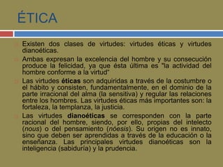 ÉTICA 
 Existen dos clases de virtudes: virtudes éticas y virtudes 
dianoéticas. 
 Ambas expresan la excelencia del hombre y su consecución 
produce la felicidad, ya que ésta última es "la actividad del 
hombre conforme a la virtud“ 
 Las virtudes éticas son adquiridas a través de la costumbre o 
el hábito y consisten, fundamentalmente, en el dominio de la 
parte irracional del alma (la sensitiva) y regular las relaciones 
entre los hombres. Las virtudes éticas más importantes son: la 
fortaleza, la templanza, la justicia. 
 Las virtudes dianoéticas se corresponden con la parte 
racional del hombre, siendo, por ello, propias del intelecto 
(nous) o del pensamiento (nóesis). Su origen no es innato, 
sino que deben ser aprendidas a través de la educación o la 
enseñanza. Las principales virtudes dianoéticas son la 
inteligencia (sabiduría) y la prudencia. 
 