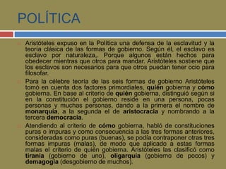 POLÍTICA 
 Aristóteles expuso en la Política una defensa de la esclavitud y la 
teoría clásica de las formas de gobierno. Según él, el esclavo es 
esclavo por naturaleza,. Porque algunos están hechos para 
obedecer mientras que otros para mandar. Aristóteles sostiene que 
los esclavos son necesarios para que otros puedan tener ocio para 
filosofar. 
 Para la célebre teoría de las seis formas de gobierno Aristóteles 
tomó en cuenta dos factores primordiales, quién gobierna y cómo 
gobierna. En base al criterio de quién gobierna, distinguió según si 
en la constitución el gobierno reside en una persona, pocas 
personas y muchas personas, dando a la primera el nombre de 
monarquía, a la segunda el de aristocracia y nombrando a la 
tercera democracia. 
 Atendiendo al criterio de cómo gobierna, habló de constituciones 
puras o impuras y como consecuencia a las tres formas anteriores, 
consideradas como puras (buenas), se podía contraponer otras tres 
formas impuras (malas), de modo que aplicado a estas formas 
malas el criterio de quién gobierna. Aristóteles las clasificó como 
tiranía (gobierno de uno), oligarquía (gobierno de pocos) y 
demagogia (desgobierno de muchos). 
 