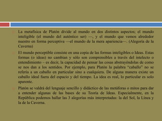  La metafísica de Platón divide al mundo en dos distintos aspectos; el mundo 
inteligible (el mundo del auténtico ser) —, y el mundo que vemos alrededor 
nuestro en forma perceptiva —el mundo de la mera apariencia—. (Alegoría de la 
Caverna) 
 El mundo perceptible consiste en una copia de las formas inteligibles o Ideas. Estas 
formas (o ideas) no cambian y sólo son comprensibles a través del intelecto o 
entendimiento – es decir, la capacidad de pensar las cosas abstrayéndolas de como 
se nos dan a los sentidos. Por ejemplo, para Platón la palabra “caballo” no se 
refería a un caballo en particular sino a cualquiera. De alguna manera existe un 
caballo ideal fuera del espacio y del tiempo. La idea es real, lo particular es solo 
aparente. 
 Platón se valdrá del lenguaje sencillo y didáctico de las metáforas o mitos para dar 
a entender algunas de las bases de su Teoría de Ideas. Especialmente, en la 
República podemos hallar las 3 alegorías más interpretadas: la del Sol, la Línea y 
la de la Caverna. 
 
