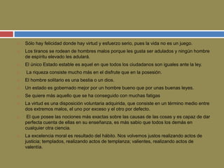  Sólo hay felicidad donde hay virtud y esfuerzo serio, pues la vida no es un juego. 
 Los tiranos se rodean de hombres malos porque les gusta ser adulados y ningún hombre 
de espíritu elevado les adulará. 
 El único Estado estable es aquel en que todos los ciudadanos son iguales ante la ley. 
 La riqueza consiste mucho más en el disfrute que en la posesión. 
 El hombre solitario es una bestia o un dios. 
 Un estado es gobernado mejor por un hombre bueno que por unas buenas leyes. 
 Se quiere más aquello que se ha conseguido con muchas fatigas 
 La virtud es una disposición voluntaria adquirida, que consiste en un término medio entre 
dos extremos malos, el uno por exceso y el otro por defecto. 
 El que posee las nociones más exactas sobre las causas de las cosas y es capaz de dar 
perfecta cuenta de ellas en su enseñanza, es más sabio que todos los demás en 
cualquier otra ciencia. 
 La excelencia moral es resultado del hábito. Nos volvemos justos realizando actos de 
justicia; templados, realizando actos de templanza; valientes, realizando actos de 
valentía. 
 