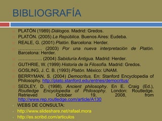 BIBLIOGRAFÍA 
 PLATÓN (1989) Diálogos. Madrid: Gredos. 
 PLATÓN. (2005) La República. Buenos Aires: Eudeba. 
 REALE, G. (2001) Platón. Barcelona: Herder. 
 ……………. (2003) Por una nueva interpretación de Platón. 
Barcelona: Herder. 
 ……………. (2004) Sabiduría Antigua. Madrid: Herder. 
 GUTHRIE, W. (1999) Historia de la Filosofía. Madrid: Gredos. 
 GOSLING, J. C. B. (1993) Platón. México: UNAM. 
 BERRYMAN, S. (2004) Democritus. En: Stanford Encyclopedia of 
Philosophy. http://plato.stanford.edu/entries/democritus/ 
 SEDLEY, D. (1998). Ancient philosophy. En E. Craig (Ed.), 
Routledge Encyclopedia of Philosophy. London: Routledge. 
Retrieved October 19, 2008, from 
http://www.rep.routledge.com/article/A130 
 WEBS DE CONSULTA: 
 http://www.slideshare.net/rafael.mora 
 http://es.scribd.com/articulos 
