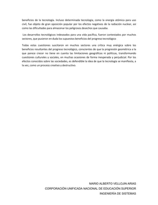 MARIO ALBERTO VELLOJIN ARIAS
CORPORACIÓN UNIFICADA NACIONAL DE EDUCACIÓN SUPERIOR
INGENIERÍA DE SISTEMAS
beneficios de la tecnología. Incluso determinada tecnología, como la energía atómica para uso
civil, fue objeto de gran oposición popular por los efectos negativos de la radiación nuclear, así
como las dificultades para almacenar los peligrosos desechos que causaba.
Los desarrollos tecnológicos indeseados para una vida pacífica, fueron contestados por muchos
sectores, que pusieron en duda los supuestos beneficios del progreso tecnológico
Todas estas cuestiones suscitaron en muchos sectores una crítica muy enérgica sobre los
beneficios resultantes del progreso tecnológico, conscientes de que la progresión geométrica a la
que parece crecer no tiene en cuenta las limitaciones geográficas ni políticas, transformando
cuestiones culturales y sociales, en muchas ocasiones de forma inesperada y perjudicial. Por los
efectos conocidos sobre las sociedades, es defendible la idea de que la tecnología se manifiesta, a
la vez, como un proceso creativo y destructivo.
 