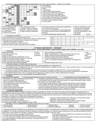 4-Identifique no jogo de palavras algumas contribuições do negro para a cultura brasileira. (Coloque na cruzadinha)
a /// C
b /// U ///
c /// L
d /// T ///
e /// U ///
f /// R ///
g /// A ///
///
/// N ///
i /// E ///
Ç G ///
l /// R ///
m /// A ///
A- culto religioso.
B- tipo de comida.
E- feitiço.
H- culto religioso
C- enfeites usados pelas mulheres.
D- lugar onde se vendia frutas e hortaliças.
F- local de prática dos cultos religiosos.
G- tipo de jogo bastante difundido na Bahia.
I- ritmo de dança muito popular em Pernambuco.
M- principal ritmo da música popular brasileira.
j- Continha de vidro usada para bordar.
L-Tipo de comida
Marque (X) na resposta certa
1-Eram a elite agrária da
época do Brasil colônia...
(a ) funcionários públicos
(b) comerciantes.
(c )senhores de engenho
2-Era atribuição da sinhá:
( a) ajudar o marido no trabalho.
(b) ajudar a cuidar dos escravos
(c )dirigir os serviços domésticos
3-As moças casavam-se muito jovens e geralmente
com um primo ou tio por que:
(a )os jovens ricos preferiam as moças estrangeiras
(b) a família não queria dividir as propriedades com
estranhos.
(c) tinham liberdade para escolher marido
4-Era um barracão sujo, mal
iluminado, sem iluminação,
sem banheiro.As pessoas
dormiam amontoadas no chão:
(a) sobrado
(b)senzala (c) oca
7)-Complete a cruzadinha
a- Tipo de família em que o pai exerce poder total.
b-Nome pelo qual eram chamadas as escravas que faziam as tarefas caseiras.
c-Nome pelo qual a mulher do senhor de engenho era chamada.
d- Moradia dos senhores de engenho.
e- Padres que introduziram o ensino no Brasil.
f-Onde iam estudar os jovens que podiam cursar faculdade.
a-
b-
c-
d-
e-
f-
ATIVIDADE COMPLEMANTAR MINERAÇÂO
-ECONOMIA MINERADORA–NO BRASIL- REGIÃO MIRERADORA- MINAS GERAIS, GOIÁS e MATO GROSSO ( sec XVIII)
1- Relacione:
(a)Casa de fundição.
(b) Intendências nas minas
(c)Ouro de aluvião
(d) Mão de obra utilizada na exploração do ouro
(e) Meio de transporte utilizado para levar o ouro para
a capital e trazer alimento para a região.
(f )Dono das jazidas de ouro(pela lei de Portugal)
(g ) Era preso pelo Crime de lesa-majestade
(h) Lavra
(i ) Quinto
(j) Derrama
( )Ouro encontrado na superfície.
( )Quem contrabandeava ou roubava de alguma maneira o ouro.
( )Órgão responsável pela administração mineradora.
( )Cobrança violenta dos impostos atrasados
( )Forma de exploração do ouro em grandes jazidas.
( ) Com a sua criação, Portugal procurava evitar o contrabando do
ouro
( )Principal imposto sobre o ouro
( ) Rei.
( )tropas de
mulas.
( )escravos
africanos.
2- Coloque Verdadeiro ou Falso para as frases abaixo.
______Na sociedade mineradora havia mobilidade social, isso é quem encontrasse ouro poderia ficar rico.
______Portugal para evitar o contrabando de ouro criou as casas de fundição,proibiu a circulação de ouro em pó e essas medidas fizeram com que acontecesse
a revolta de Vila Rica,chefiada por Felipe dos Santos.
_____Os escravos africanos também podiam ficar ricos nas minas já que eram bem tratados e podiam ficar com o ouro que encontrassem.
____A maioria das jazidas de ouro do Brasil eram de aluvião,isto é ,encontrado na superfície.Por isso essa economia entrou rapidamente em decadência.
____A inconfidência Mineira assim como a Conjuração Baiana atingiram seu objetivo de tornar o Brasil independente de Portugal.
____A libertação dos escravos era o principal objetivo da inconfidência Mineira.
3)-NUMERE
(1)INCONFIDÊNCIA MINEIRA (2)CONJURAÇÃO BAIANA OU REVOLTA DOS ALFAIATES. (3) REFERENTE AOS DOIS MOVIMENTOS
( ) Aconteceria na cidade de Vila Rica ,hoje Ouro Preto.
( )teve como participantes gente pobre.
( )Sofreu inspiração da Revolução Francesa.
( )Os principais líderes foram condenados á forca
( )Um membro foi enforcado.
( ) Queria abolir a escravidão.
( ) Quatro membros foram enforcados
( )21 de abril,seu líder foi executado
( ) Pregava a separação de Portugal por isso é chamada de movimento de libertação nacional.
( ) Os brasileiros que iam estudar na Europa trouxeram os ideais de liberdade.Joaquim José da
Silva Xavier era um dos principais líderes.
( ) Os principais representantes do movimento foram João de Deus e Cipriano Barata.
( )tinha o objetivo de tornar o Brasil independente de Portugal e proclamar a república.
( ) A revolta deveria começar em Vila Rica ,no dia em que fosse instituído a Derrama.
( )Queria a suspensão da cobrança do quinto(% de ouro mandada para a metrópole).
( )Um dos principais representantes exercia a atividade de dentista
A VINDA DA FAMÌLIA REAL
A Revolução Francesa pôs fim ao regime monárquico e aboliu os privilégios da nobreza na França.O único país que podia ameaçar sua supremacia era a
Inglaterra,então a França decretou sobre ela o Bloqueio Continental.Isso proibia que todos os países comerciassem com a Inglaterra. A Inglaterra tinha interesse
em manter o comércio com Portugal e suas colônias .Portugal ficou em situação difícil pois sua economia era praticamente dominada pela Inglaterra,por isso ele
desrespeitou o bloqueio e foi invadido pela França(Napoleão Bonaparte).
4-A principal conseqüência dos acontecimentos descritos no texto acima foi:
(a) A fuga da família real para o Brasil
(b) O domínio de Portugal e assassinado do rei.
(c ) Acordo entre Portugal, França e Inglaterra e fim do conflito.
5-Logo que chegou ao Brasil, Dom João tomou uma importante medida:
(a)Facilitou a de produtos franceses no Brasil.
(b)Decretou a abertura dos portos brasileiros ás nações amigas.
( c)Proibiu a entrada de navios ingleses nos portos.
6-Identifique com X os estabelecimentos criados por Dom João aqui no Brasil:
( )casa da moeda
( ) Cristo Redentor
( )Museu Nacional
( )jardim Botânico
( )Biblioteca Real
( )Escolas de Medicina
( )Brasília
( )Mineirão
( ) Elevador Lacerda
( )banco do Brasil
A mudança da corte para o Brasil trouxe consequências para Portugal que perdeu o monopólio sobre o comércio com o Brasil e o deixou totalmente dependente
da Inglaterra .Em Portugal os alimentos tornaram-se escassos,o comércio enfraqueceu ,e o governo passou praticamente a ser exercido pela Inglaterra.Então em
1820 estourou uma revolução em Portugal ,na cidade do Porto.Os revoltosos exigiam a volta de D João.
7-Com base no texto acima o que não é verdade afirmar:
(a )D João voltou para Portugal levando todo o tesouro do governo.
( b ) D João voltou para Portugal e deixou seu filho D Pedro com regente do Brasil.
( c )D João desobedeceu a ordem para que retornasse a Portugal e proclamou a
independência do Brasil.
8- A situação econômica do Brasil ficou ruim depois que a família real
voltou para Portugal porque:
( a )D João levou grande quantidade de dinheiro dos cofres brasileiros.
( b) D Pedro I ainda era criança.
(c )D Pedro II era mau administrador
 
