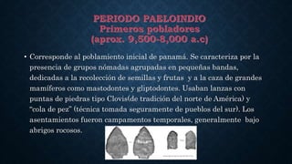 • Corresponde al poblamiento inicial de panamá. Se caracteriza por la
presencia de grupos nómadas agrupadas en pequeñas bandas,
dedicadas a la recolección de semillas y frutas y a la caza de grandes
mamíferos como mastodontes y gliptodontes. Usaban lanzas con
puntas de piedras tipo Clovis(de tradición del norte de América) y
“cola de pez” (técnica tomada seguramente de pueblos del sur). Los
asentamientos fueron campamentos temporales, generalmente bajo
abrigos rocosos.
 