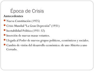 Época de Crisis
Antecedentes
Nueva Constitución (1925)
Crisis Mundial “La Gran Depresión” (1931)
Inestabilidad Política (1931-32)
Inserción de nuevas masas votantes.
Llegada al Poder de nuevos grupos políticos, económicos y sociales.
Cambio de visión del desarrollo económico: de uno Abierto a uno
 Cerrado.
 