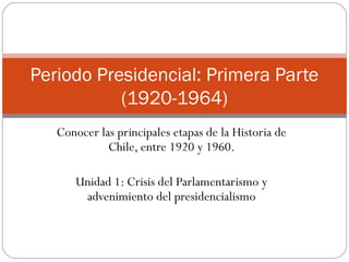 Periodo Presidencial: Primera Parte
           (1920-1964)
   Conocer las principales etapas de la Historia de
             Chile, entre 1920 y 1960.

      Unidad 1: Crisis del Parlamentarismo y
       advenimiento del presidencialismo
 
