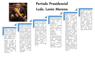 Moreno se presentó como
candidato presidencial en
las elecciones generales de
2017 por el movimiento
oficialista Alianza PAIS y
ganó la contienda gracias al
apoyo popular de su
predecesor Rafael Correa.
Durante la etapa de
transición participó en
encuentros de trabajo con
sectores empresariales y
sociales, entre los que
destacó la Confederación de
Nacionalidades Indígenas
del Ecuador, con la que
aseguró buscar un
acercamiento.
Su período constitucional
comenzó el 24 de mayo
de 2017, iniciándose con
un estilo distinto a su
predecesor Rafael Correa,
anunciando la supresión
de la rendición de
cuenta Enlace ciudadano,
prometiendo una gobierno
de diálogo, unidad, con
una mejor relación con la
prensa y con el sector
privado, reestructurando
la función ejecutiva
anunciando políticas de
austeridad, eliminando
todos los ministerios
coordinadores y varias
secretarías
Al inicio de su gobierno,
Moreno se ha enfocado en
la lucha contra la
corrupción creando un
Frente de Lucha contra la
Corrupción integrado por
personajes de la sociedad
civil, privada y pública
para coordinar las
acciones para prevenir y
combatir los casos de
corrupción en la función
pública, buscando la
fiscalización, junto a la
función judicial y
legislativa del período
anterior.
Moreno ha dado prioridad
al inicio de su gobierno a
la lucha contra la
corrupción y el
establecimiento de
políticas de austeridad
económica y diálogo con
todos los sectores de la
sociedad del país,
reclamando y
denunciando la
administración
de Correa por autoritaria y
por haber llevado un mal
manejo administrativo,
permitiendo múltiples
casos de corrupción,
tomando distancia de este
alejándose de
la Revolución Ciudadana.
Impulsó entre el 2017 y
2018 un referéndum y
consulta popular para
eliminar la reelección
indefinida, establecer la
muerte civil de los
funcionarios públicos
culpables de corrupción,
instaurar un consejo de
participación ciudadana y
control social transitorio y
cambiar su elección a
votación popular, eliminar la
prescripción de delitos
sexuales contra niños y
adolescentes, prohibir la
minería metálica en zonas
protegidas, eliminar la ley de
plusvalía y reducir
considerablemente la zona
de extracción petrolera
del Yasuní ITT. Tras la
votación general, la
ciudadanía se pronunció de
forma afirmativa, dándole un
triunfo a la opción «Sí» con
más del 60 % en las siete
preguntas.
En agosto de 2018, el
gobierno de Lenín
Moreno redujo el gasto
público y aumento costo
de gasolina. El 31 de
agosto de 2018 el titular
del Ministerio de
Economía y Finanzas de
Ecuador anuncia la
proforma presupuestaria
para 2019 donde se ve
reducido el mismo en
USD 5.482 millones
menos que hacedos años.
Período Presidencial
Lcdo. Lenin Moreno
 