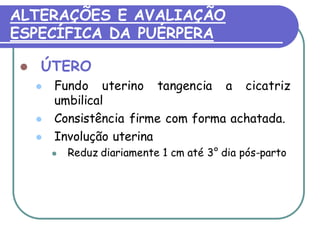 ALTERAÇÕES E AVALIAÇÃO 
ESPECÍFICA DA PUÉRPERA 
 ÚTERO 
 Fundo uterino tangencia a cicatriz 
umbilical 
 Consistência firme com forma achatada. 
 Involução uterina 
 Reduz diariamente 1 cm até 3° dia pós-parto 
 