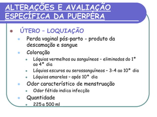 ALTERAÇÕES E AVALIAÇÃO 
ESPECÍFICA DA PUERPÉRA 
 ÚTERO – LOQUIAÇÃO 
 Perda vaginal pós-parto - produto da 
descamação e sangue 
 Coloração 
 Lóquios vermelhos ou sanguíneos – eliminados do 1° 
ao 4° dia 
 Lóquios escuros ou serossanguíneos – 3-4 ao 10° dia 
 Lóquios amarelos – após 10° dia 
 Odor característico de menstruação 
 Odor fétido indica infecção 
 Quantidade 
 225 a 500 ml 
 