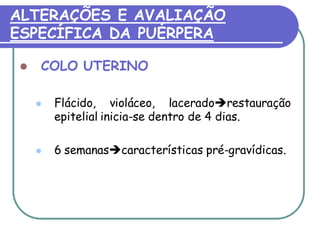 ALTERAÇÕES E AVALIAÇÃO 
ESPECÍFICA DA PUÉRPERA 
 COLO UTERINO 
 Flácido, violáceo, laceradorestauração 
epitelial inicia-se dentro de 4 dias. 
 6 semanascaracterísticas pré-gravídicas. 
 