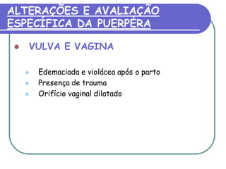 ALTERAÇÕES E AVALIAÇÃO 
ESPECÍFICA DA PUERPÉRA 
 VULVA E VAGINA 
 Edemaciada e violácea após o parto 
 Presença de trauma 
 Orifício vaginal dilatado 
 