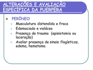 ALTERAÇÕES E AVALIAÇÃO 
ESPECÍFICA DA PUERPÉRA 
 PERÍNEO 
 Musculatura distendida e fraca 
 Edemaciado e violáceo 
 Presença de trauma (episiotomia ou 
laceração) 
 Avaliar presença de sinais flogísticos, 
edema, hematoma 
 
