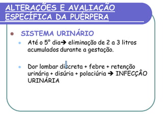 ALTERAÇÕES E AVALIAÇÃO 
ESPECÍFICA DA PUÉRPERA 
 SISTEMA URINÁRIO 
 Até o 5° dia eliminação de 2 a 3 litros 
acumulados durante a gestação. 
 Dor lombar discreta + febre + retenção 
urinária + disúria + polaciúria  INFECÇÂO 
URINÁRIA 
 