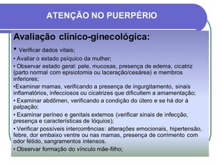 ATENÇÃO NO PUERPÉRIO 
Avaliação clínico-ginecológica: 
• Verificar dados vitais; 
• Avaliar o estado psíquico da mulher; 
• Observar estado geral: pele, mucosas, presença de edema, cicatriz 
(parto normal com episiotomia ou laceração/cesárea) e membros 
inferiores; 
•Examinar mamas, verificando a presença de ingurgitamento, sinais 
inflamatórios, infecciosos ou cicatrizes que dificultem a amamentação; 
• Examinar abdômen, verificando a condição do útero e se há dor à 
palpação; 
• Examinar períneo e genitais externos (verificar sinais de infecção, 
presença e características de lóquios); 
• Verificar possíveis intercorrências: alterações emocionais, hipertensão, 
febre, dor embaixo ventre ou nas mamas, presença de corrimento com 
odor fétido, sangramentos intensos. 
• Observar formação do vínculo mãe-filho; 
 