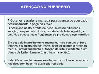 ATENÇÃO NO PUERPÉRIO 
• Observar e avaliar a mamada para garantia do adequado 
posicionamento e pega da aréola. 
O posicionamento errado do bebê, além de dificultar a 
sucção, comprometendo a quantidade de leite ingerido, é 
uma das causas mais freqüentes de problemas nos mamilos. 
Em caso de ingurgitamento mamário, mais comum entre o 
terceiro e o quinto dia pós-parto, orientar quanto à ordenha 
manual, armazenamento e doação do leite excedente a um 
Banco de Leite Humano (caso haja na região); 
• Identificar problemas/necessidades da mulher e do recém-nascido, 
com base na avaliação realizada. 
 