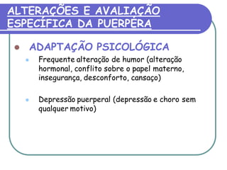 ALTERAÇÕES E AVALIAÇÃO 
ESPECÍFICA DA PUERPÉRA 
 ADAPTAÇÃO PSICOLÓGICA 
 Frequente alteração de humor (alteração 
hormonal, conflito sobre o papel materno, 
insegurança, desconforto, cansaço) 
 Depressão puerperal (depressão e choro sem 
qualquer motivo) 
 