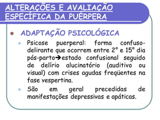 ALTERAÇÕES E AVALIAÇÃO 
ESPECÍFICA DA PUÉRPERA 
 ADAPTAÇÃO PSICOLÓGICA 
 Psicose puerperal: forma confuso-delirante 
que ocorrem entre 2° e 15° dia 
pós-partoestado confusional seguido 
de delírio alucinatório (auditivo ou 
visual) com crises agudas freqüentes na 
fase vespertina. 
 São em geral precedidas de 
manifestações depressivas e apáticas. 
 