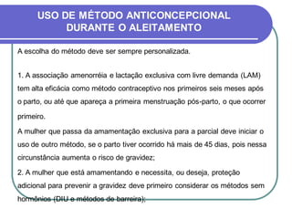 USO DE MÉTODO ANTICONCEPCIONAL 
DURANTE O ALEITAMENTO 
A escolha do método deve ser sempre personalizada. 
1. A associação amenorréia e lactação exclusiva com livre demanda (LAM) 
tem alta eficácia como método contraceptivo nos primeiros seis meses após 
o parto, ou até que apareça a primeira menstruação pós-parto, o que ocorrer 
primeiro. 
A mulher que passa da amamentação exclusiva para a parcial deve iniciar o 
uso de outro método, se o parto tiver ocorrido há mais de 45 dias, pois nessa 
circunstância aumenta o risco de gravidez; 
2. A mulher que está amamentando e necessita, ou deseja, proteção 
adicional para prevenir a gravidez deve primeiro considerar os métodos sem 
hormônios (DIU e métodos de barreira); 
 