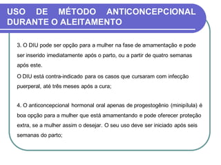 USO DE MÉTODO ANTICONCEPCIONAL 
DURANTE O ALEITAMENTO 
3. O DIU pode ser opção para a mulher na fase de amamentação e pode 
ser inserido imediatamente após o parto, ou a partir de quatro semanas 
após este. 
O DIU está contra-indicado para os casos que cursaram com infecção 
puerperal, até três meses após a cura; 
4. O anticoncepcional hormonal oral apenas de progestogênio (minipílula) é 
boa opção para a mulher que está amamentando e pode oferecer proteção 
extra, se a mulher assim o desejar. O seu uso deve ser iniciado após seis 
semanas do parto; 
 