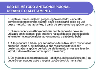 USO DE MÉTODO ANTICONCEPCIONAL 
DURANTE O ALEITAMENTO 
5. Injetável trimestral (com progestogênio isolado) – acetato 
demedroxiprogesterona 150mg: deve-se indicar o início do uso 
desse método, nas lactantes, a partir de seis semanas após o parto. 
6. O anticoncepcional hormonal oral combinado não deve ser 
utilizado em lactantes, pois interfere na qualidade e quantidade do 
leite materno, e pode afetar adversamente a saúde do bebê 
7. A laqueadura tubária, por ser método definitivo, deve respeitar os 
preceitos legais e, se indicada, a sua realização deverá ser 
postergada para após o período de aleitamento e, nessa situação, 
introduzido o método contraceptivo transitório; 
8. Os métodos comportamentais (tabelinha, método billings etc.) só 
poderão ser usados após a regularização do ciclo menstrual 
 