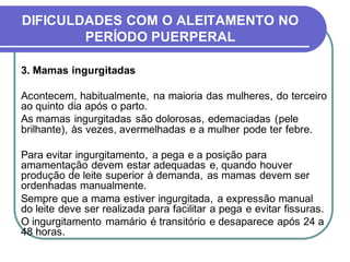 DIFICULDADES COM O ALEITAMENTO NO 
PERÍODO PUERPERAL 
3. Mamas ingurgitadas 
Acontecem, habitualmente, na maioria das mulheres, do terceiro 
ao quinto dia após o parto. 
As mamas ingurgitadas são dolorosas, edemaciadas (pele 
brilhante), às vezes, avermelhadas e a mulher pode ter febre. 
Para evitar ingurgitamento, a pega e a posição para 
amamentação devem estar adequadas e, quando houver 
produção de leite superior à demanda, as mamas devem ser 
ordenhadas manualmente. 
Sempre que a mama estiver ingurgitada, a expressão manual 
do leite deve ser realizada para facilitar a pega e evitar fissuras. 
O ingurgitamento mamário é transitório e desaparece após 24 a 
48 horas. 
 