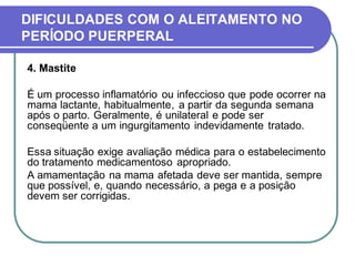 DIFICULDADES COM O ALEITAMENTO NO 
PERÍODO PUERPERAL 
4. Mastite 
É um processo inflamatório ou infeccioso que pode ocorrer na 
mama lactante, habitualmente, a partir da segunda semana 
após o parto. Geralmente, é unilateral e pode ser 
conseqüente a um ingurgitamento indevidamente tratado. 
Essa situação exige avaliação médica para o estabelecimento 
do tratamento medicamentoso apropriado. 
A amamentação na mama afetada deve ser mantida, sempre 
que possível, e, quando necessário, a pega e a posição 
devem ser corrigidas. 
 