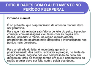 DIFICULDADES COM O ALEITAMENTO NO 
PERÍODO PUERPERAL 
Ordenha manual 
É no pré-natal que o aprendizado da ordenha manual deve 
ser garantido. 
Para que haja retirada satisfatória de leite do peito, é preciso 
começar com massagens circulares com as polpas dos 
dedos, indicador e médio, na região mamilo-areolar, 
progredindo até as áreas mais afastadas e intensificando nos 
pontos mais dolorosos. 
Para a retirada do leite, é importante garantir o 
posicionamento dos dedos, indicador e polegar, no limite da 
região areolar, seguido por leve compressão do peito em 
direção ao tórax ao mesmo tempo em que a compressão da 
região areolar deve ser feita com a polpa dos dedos. 
 
