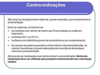 Contra-indicações 
São raras as situações tanto maternas, quanto neonatais, que contraindicam a 
amamentação. 
Entre as maternas, encontram-se 
 as mulheres com câncer de mama que foram tratadas ou estão em 
tratamento, 
 mulheres HIV+ ou HTLV+, 
 mulheres com distúrbios graves da consciência ou do comportamento. 
 As causas neonatais que podem contra-indicar a amamentação são, na 
maioria, transitórias e incluem alterações da consciência de qualquer 
natureza e prematuridade. 
São poucas as medicações que contra-indicam a amamentação. Nenhuma 
medicação deve ser utilizada pela puérpera amamentando sem orientação 
médica. 
 
