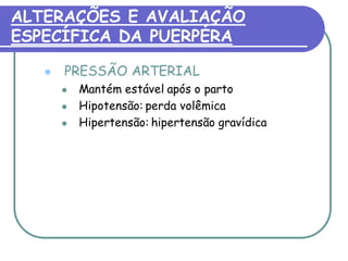 ALTERAÇÕES E AVALIAÇÃO 
ESPECÍFICA DA PUERPÉRA 
 PRESSÃO ARTERIAL 
 Mantém estável após o parto 
 Hipotensão: perda volêmica 
 Hipertensão: hipertensão gravídica 
 