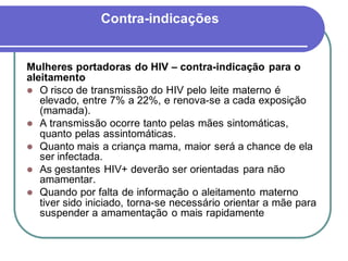 Contra-indicações 
Mulheres portadoras do HIV – contra-indicação para o 
aleitamento 
 O risco de transmissão do HIV pelo leite materno é 
elevado, entre 7% a 22%, e renova-se a cada exposição 
(mamada). 
 A transmissão ocorre tanto pelas mães sintomáticas, 
quanto pelas assintomáticas. 
 Quanto mais a criança mama, maior será a chance de ela 
ser infectada. 
 As gestantes HIV+ deverão ser orientadas para não 
amamentar. 
 Quando por falta de informação o aleitamento materno 
tiver sido iniciado, torna-se necessário orientar a mãe para 
suspender a amamentação o mais rapidamente 
 