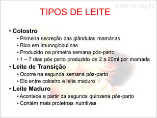 Tipos deTIPOS DE LEITE 
• Colostro 
Amamentação 
• Primeira secreção das glândulas mamárias 
• Rico em imunoglobulinas 
• Produzido na primeira semana pós-parto 
• 1 – 7 dias pós parto produzido de 2 a 20ml por mamada 
• Leite de Transição 
• Ocorre na segunda semana pós-parto 
• Elo entre colostro e leite maduro 
• Leite Maduro 
• Acontece a partir da segunda quinzena pós-parto 
• Contém mais proteínas nutritivas 
 