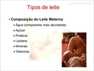 Tipos de leite 
• Composição do Leite Materno 
 Água (componente mais abundante) 
 Açúcar 
 Proteína 
 Lipídeos 
 Minerais 
 Vitaminas 
Amamentação 
 