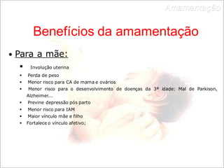Benefícios da amamentação 
• Para a mãe: 
 Involução uterina 
 Perda de peso 
 Menor risco para CA de mama e ovários 
 Menor risco para o desenvolvimento de doenças da 3ª idade: Mal de Parkison, 
Alzheimer... 
 Previne depressão pós parto 
 Menor risco para IAM 
 Maior vínculo mãe e filho 
 Fortalece o vínculo afetivo; 
Amamentação 
 