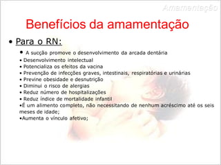 Amamentação 
Benefícios da amamentação 
• Para o RN: 
• A sucção promove o desenvolvimento da arcada dentária 
• Desenvolvimento intelectual 
• Potencializa os efeitos da vacina 
• Prevenção de infecções graves, intestinais, respiratórias e urinárias 
• Previne obesidade e desnutrição 
• Diminui o risco de alergias 
• Reduz número de hospitalizações 
• Reduz índice de mortalidade infantil 
•É um alimento completo, não necessitando de nenhum acréscimo até os seis 
meses de idade; 
•Aumenta o vínculo afetivo; 
