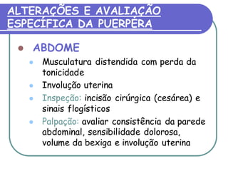 ALTERAÇÕES E AVALIAÇÃO 
ESPECÍFICA DA PUERPÉRA 
 ABDOME 
 Musculatura distendida com perda da 
tonicidade 
 Involução uterina 
 Inspeção: incisão cirúrgica (cesárea) e 
sinais flogísticos 
 Palpação: avaliar consistência da parede 
abdominal, sensibilidade dolorosa, 
volume da bexiga e involução uterina 
 