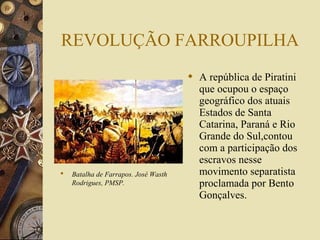 REVOLUÇÃO FARROUPILHA
                                       A república de Piratini
                                        que ocupou o espaço
                                        geográfico dos atuais
                                        Estados de Santa
                                        Catarina, Paraná e Rio
                                        Grande do Sul,contou
                                        com a participação dos
                                        escravos nesse
   Batalha de Farrapos. José Wasth     movimento separatista
    Rodrigues, PMSP.                    proclamada por Bento
                                        Gonçalves.
 