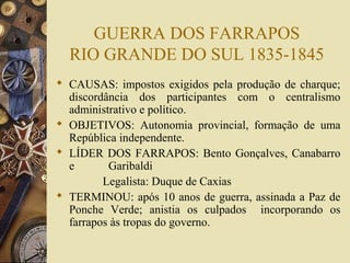 GUERRA DOS FARRAPOS
  RIO GRANDE DO SUL 1835-1845
 CAUSAS: impostos exigidos pela produção de charque;
  discordância dos participantes com o centralismo
  administrativo e político.
 OBJETIVOS: Autonomia provincial, formação de uma
  República independente.
 LÍDER DOS FARRAPOS: Bento Gonçalves, Canabarro
  e       Garibaldi
         Legalista: Duque de Caxias
 TERMINOU: após 10 anos de guerra, assinada a Paz de
  Ponche Verde; anistia os culpados incorporando os
  farrapos às tropas do governo.
 