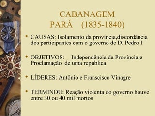CABANAGEM
         PARÁ (1835-1840)
 CAUSAS: Isolamento da província,discordância
  dos participantes com o governo de D. Pedro I

 OBJETIVOS: Independência da Província e
  Proclamação de uma república

 LÍDERES: Antônio e Franscisco Vinagre

 TERMINOU: Reação violenta do governo houve
  entre 30 ou 40 mil mortos
 