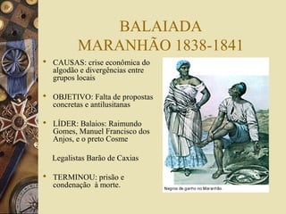 BALAIADA
         MARANHÃO 1838-1841
 CAUSAS: crise econômica do
  algodão e divergências entre
  grupos locais

 OBJETIVO: Falta de propostas
  concretas e antilusitanas

 LÍDER: Balaios: Raimundo
  Gomes, Manuel Francisco dos
  Anjos, e o preto Cosme

  Legalistas Barão de Caxias

 TERMINOU: prisão e
  condenação à morte.
 