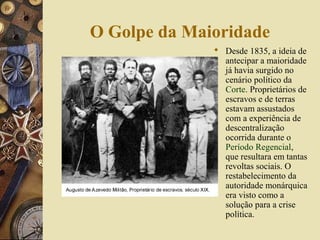 O Golpe da Maioridade
               Desde 1835, a ideia de
                antecipar a maioridade
                já havia surgido no
                cenário político da
                Corte. Proprietários de
                escravos e de terras
                estavam assustados
                com a experiência de
                descentralização
                ocorrida durante o
                Período Regencial,
                que resultara em tantas
                revoltas sociais. O
                restabelecimento da
                autoridade monárquica
                era visto como a
                solução para a crise
                política.
 
