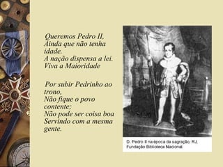 Queremos Pedro II,
Ainda que não tenha
idade.
A nação dispensa a lei.
Viva a Maioridade

Por subir Pedrinho ao
trono,
Não fique o povo
contente;
Não pode ser coisa boa
Servindo com a mesma
gente.
 