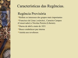 Características das Regências.
Regência Provisória
Reflete os interesses dos grupos mais importantes
Francisco de Lima ( exército) , Carneiro Campos
(Conservador) e Nicolau Pereira (Liberais).
Durou de abril a maio de 1831
Busco estabelecer paz interna
Anistia aos revoltosos
 