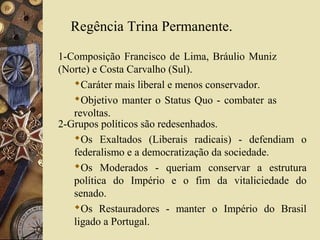 Regência Trina Permanente.

1-Composição Francisco de Lima, Bráulio Muniz
(Norte) e Costa Carvalho (Sul).
   Caráter mais liberal e menos conservador.
   Objetivo manter o Status Quo - combater as
   revoltas.
2-Grupos políticos são redesenhados.
   Os Exaltados (Liberais radicais) - defendiam o
   federalismo e a democratização da sociedade.
   Os Moderados - queriam conservar a estrutura
   política do Império e o fim da vitaliciedade do
   senado.
   Os Restauradores - manter o Império do Brasil
   ligado a Portugal.
 