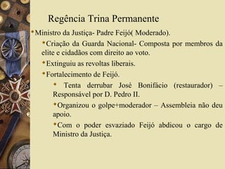 Regência Trina Permanente
Ministro da Justiça- Padre Feijó( Moderado).
  Criação da Guarda Nacional- Composta por membros da
  elite e cidadãos com direito ao voto.
  Extinguiu as revoltas liberais.
  Fortalecimento de Feijó.
       Tenta derrubar José Bonifácio (restaurador) –
      Responsável por D. Pedro II.
      Organizou o golpe+moderador – Assembleia não deu
      apoio.
      Com o poder esvaziado Feijó abdicou o cargo de
      Ministro da Justiça.
 