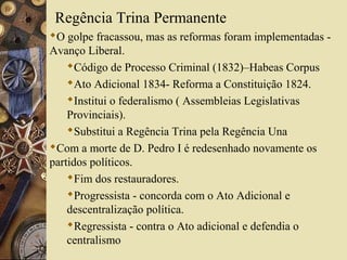 Regência Trina Permanente
O golpe fracassou, mas as reformas foram implementadas -
Avanço Liberal.
    Código de Processo Criminal (1832)–Habeas Corpus
    Ato Adicional 1834- Reforma a Constituição 1824.
    Institui o federalismo ( Assembleias Legislativas
    Provinciais).
    Substitui a Regência Trina pela Regência Una
Com a morte de D. Pedro I é redesenhado novamente os
partidos políticos.
    Fim dos restauradores.
    Progressista - concorda com o Ato Adicional e
    descentralização política.
    Regressista - contra o Ato adicional e defendia o
    centralismo
 