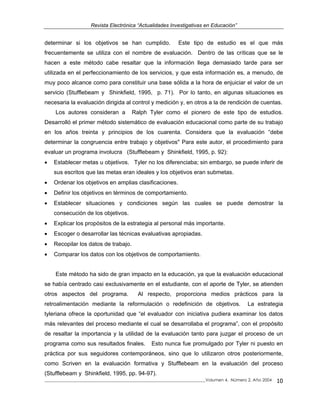 Revista Electrónica “Actualidades Investigativas en Educación”
determinar si los objetivos se han cumplido. Este tipo de estudio es el que más
frecuentemente se utiliza con el nombre de evaluación. Dentro de las críticas que se le
hacen a este método cabe resaltar que la información llega demasiado tarde para ser
utilizada en el perfeccionamiento de los servicios, y que esta información es, a menudo, de
muy poco alcance como para constituir una base sólida a la hora de enjuiciar el valor de un
servicio (Stufflebeam y Shinkfield, 1995, p. 71). Por lo tanto, en algunas situaciones es
necesaria la evaluación dirigida al control y medición y, en otros a la de rendición de cuentas.
Los autores consideran a Ralph Tyler como el pionero de este tipo de estudios.
Desarrolló el primer método sistemático de evaluación educacional como parte de su trabajo
en los años treinta y principios de los cuarenta. Considera que la evaluación “debe
determinar la congruencia entre trabajo y objetivos" Para este autor, el procedimiento para
evaluar un programa involucra (Stufflebeam y Shinkfield, 1995, p. 92):
• Establecer metas u objetivos. Tyler no los diferenciaba; sin embargo, se puede inferir de
sus escritos que las metas eran ideales y los objetivos eran submetas.
• Ordenar los objetivos en amplias clasificaciones.
• Definir los objetivos en términos de comportamiento.
• Establecer situaciones y condiciones según las cuales se puede demostrar la
consecución de los objetivos.
• Explicar los propósitos de la estrategia al personal más importante.
• Escoger o desarrollar las técnicas evaluativas apropiadas.
• Recopilar los datos de trabajo.
• Comparar los datos con los objetivos de comportamiento.
_____________________________________________________________________________Volumen 4, Número 2, Año 2004 10
Este método ha sido de gran impacto en la educación, ya que la evaluación educacional
se había centrado casi exclusivamente en el estudiante, con el aporte de Tyler, se atienden
otros aspectos del programa. Al respecto, proporciona medios prácticos para la
retroalimentación mediante la reformulación o redefinición de objetivos. La estrategia
tyleriana ofrece la oportunidad que “el evaluador con iniciativa pudiera examinar los datos
más relevantes del proceso mediante el cual se desarrollaba el programa”, con el propósito
de resaltar la importancia y la utilidad de la evaluación tanto para juzgar el proceso de un
programa como sus resultados finales. Esto nunca fue promulgado por Tyler ni puesto en
práctica por sus seguidores contemporáneos, sino que lo utilizaron otros posteriormente,
como Scriven en la evaluación formativa y Stufflebeam en la evaluación del proceso
(Stufflebeam y Shinkfield, 1995, pp. 94-97).
 