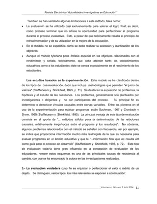 Revista Electrónica “Actualidades Investigativas en Educación”
También se han señalado algunas limitaciones a este método, tales como:
• La evaluación se ha utilizado casi exclusivamente para valorar el logro final; es decir,
como proceso terminal que no ofrece la oportunidad para perfeccionar el programa
durante el proceso evaluativo. Esto, a pesar de que teóricamente resalta el principio de
retroalimentación y de su utilización en la mejora de la educación.
• En el modelo no se especifica como se debe realizar la selección y clarificación de los
objetivos.
• Aunque el modelo tyleriano pone énfasis especial en los objetivos relacionados con el
rendimiento y señala, teóricamente, que debe atender tanto los procedimientos
educativos como a los estudiantes; éste se centra especialmente en el rendimiento de los
estudiantes.
Los estudios basados en la experimentación. Este modelo se ha clasificado dentro
de los tipos de cuasievaluación, dado que incluye metodologías que permiten “el juicio de
valores" (Stufflebeam y Shinkfield, 1995, p. 71). Se destacan la exposición de problemas, la
hipótesis y el estudio de las cuestiones. Los problemas, generalmente son planteados por
investigadores o dirigentes y no por participantes del proceso. Su principal fin es
determinar o demostrar vínculos causales entre ciertas variables. Entre los pioneros en el
uso de la experimentación para evaluar programas están Suchman, 1967 y Cronbach y
Snow, 1969 (Stufflebeam y Shinkfield, 1995). La principal ventaja de este tipo de evaluación
consiste en el aporte de “... métodos sólidos para la determinación de las relaciones
causales, relativamente inequívocas entre el programa y los resultados”. No obstante,
algunos problemas relacionados con el método se señalan con frecuencia, así por ejemplo,
se indica que proporciona información mucho más restringida de la que es necesaria para
evaluar programas en el ámbito educativo y que la “...información final que no resulta útil
como guía para el proceso de desarrollo” (Stufflebeam y Shinkfield, 1995, p. 72). Este tipo
de evaluación todavía tiene gran influencia en la concepción de evaluación de los
educadores, romper estos esquemas es una de las principales causas de resistencia al
cambio, con que se ha encontrado la autora en las investigaciones realizadas.
3.- La evaluación verdadera cuyo fin es enjuiciar o perfeccionar el valor o mérito de un
objeto. Se distinguen, varios tipos, los más relevantes se exponen a continuación:
_____________________________________________________________________________Volumen 4, Número 2, Año 2004 11
 
